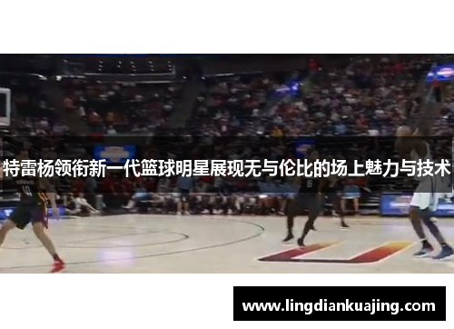 特雷杨领衔新一代篮球明星展现无与伦比的场上魅力与技术